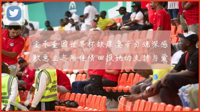 金承奎因世界杯缺席妻子分娩深感歉意立志用佳绩回报她的支持与爱