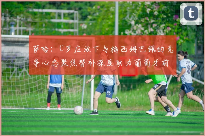 萨哈：C罗应放下与梅西姆巴佩的竞争心态聚焦替补深度助力葡萄牙前行
