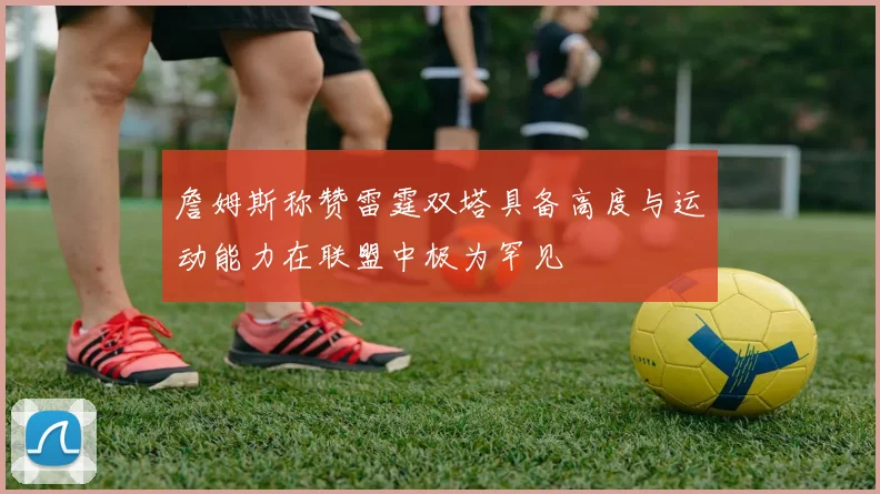 詹姆斯称赞雷霆双塔具备高度与运动能力在联盟中极为罕见