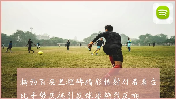 梅西百场里程碑精彩传射对着看台比手势庆祝引发球迷热烈反响
