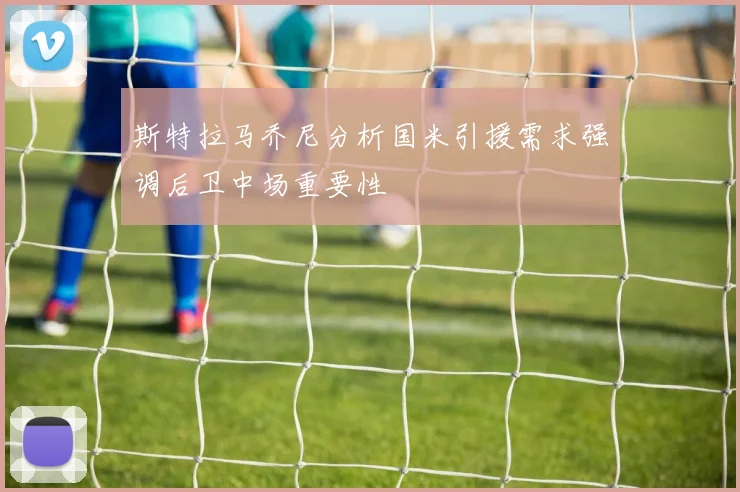 斯特拉马乔尼分析国米引援需求强调后卫中场重要性
