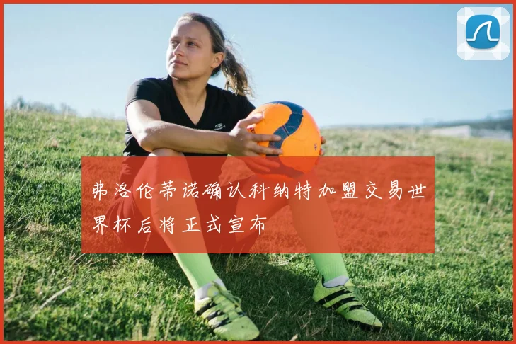 弗洛伦蒂诺确认科纳特加盟交易世界杯后将正式宣布