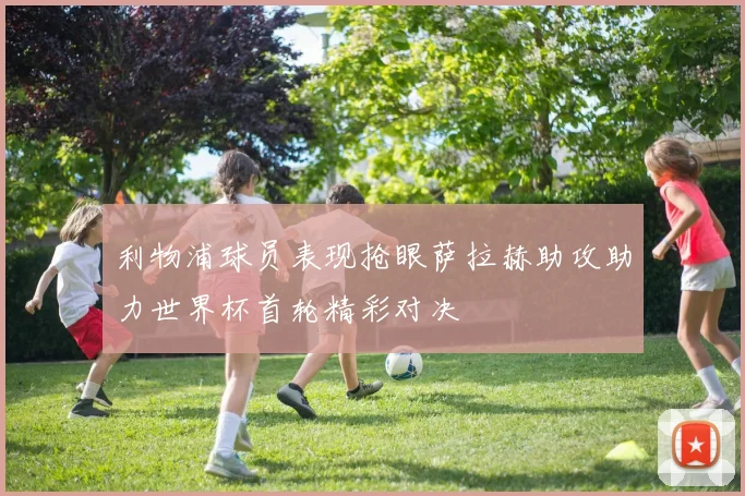 利物浦球员表现抢眼萨拉赫助攻助力世界杯首轮精彩对决