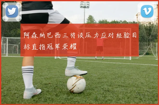 阿森纳巴西三将谈压力应对经验目标直指冠军荣耀