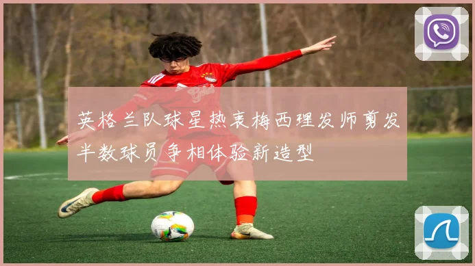 英格兰队球星热衷梅西理发师剪发半数球员争相体验新造型