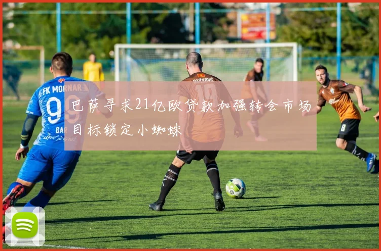 巴萨寻求21亿欧贷款加强转会市场目标锁定小蜘蛛
