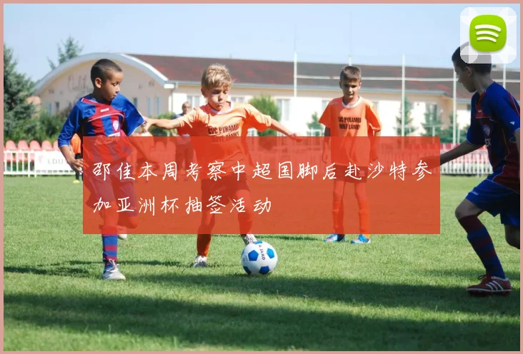 邵佳本周考察中超国脚后赴沙特参加亚洲杯抽签活动