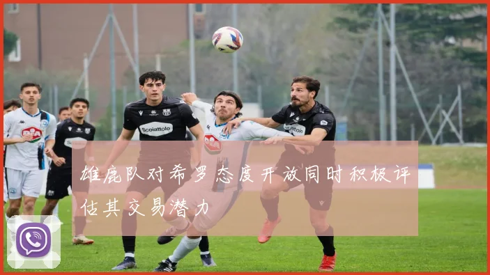 雄鹿队对希罗态度开放同时积极评估其交易潜力