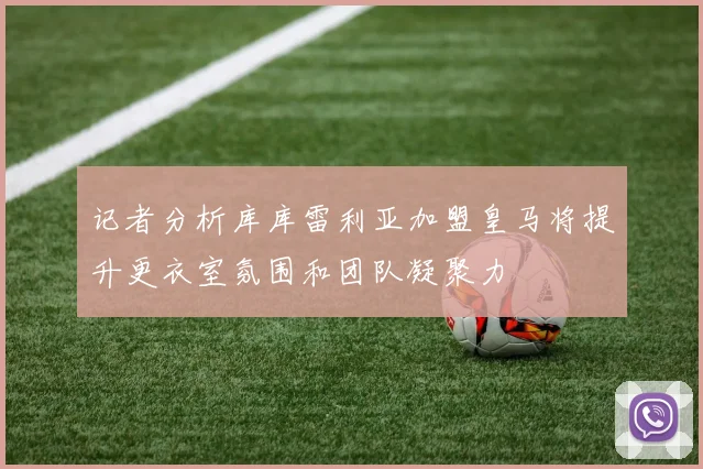 记者分析库库雷利亚加盟皇马将提升更衣室氛围和团队凝聚力