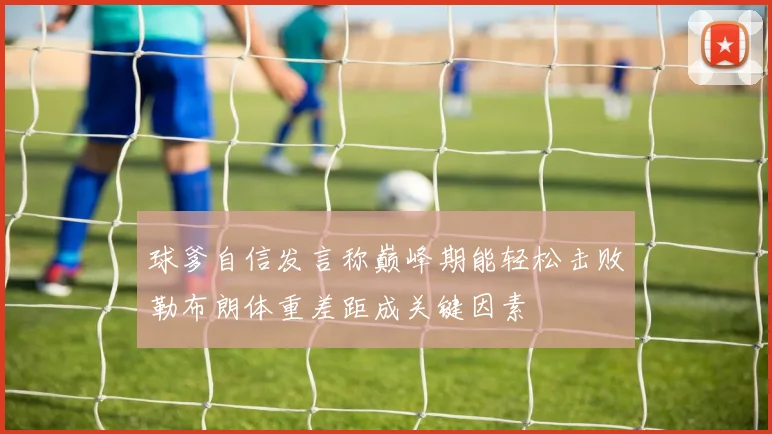 球爹自信发言称巅峰期能轻松击败勒布朗体重差距成关键因素