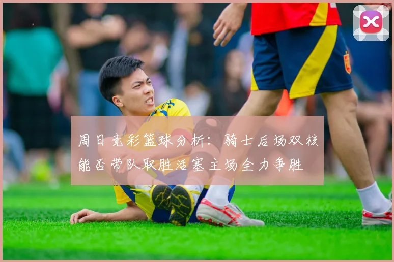 周日竞彩篮球分析：骑士后场双核能否带队取胜活塞主场全力争胜