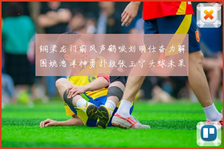 铜梁龙门前风声鹤唳刘明仕奋力解围姚浩洋神勇扑救张玉宁头球未果